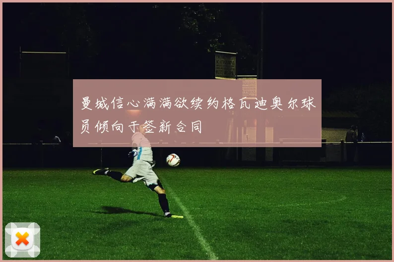 曼城信心满满欲续约格瓦迪奥尔球员倾向于签新合同
