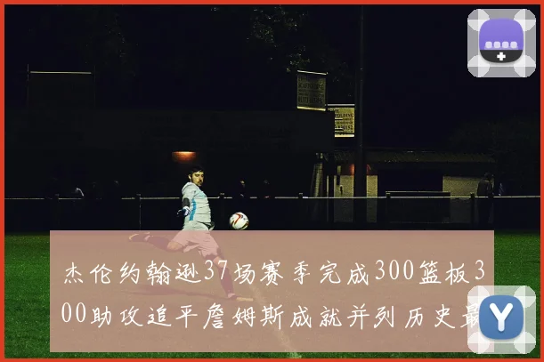 杰伦约翰逊37场赛季完成300篮板300助攻追平詹姆斯成就并列历史最快前锋