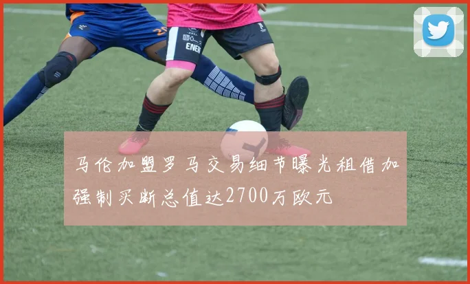马伦加盟罗马交易细节曝光租借加强制买断总值达2700万欧元