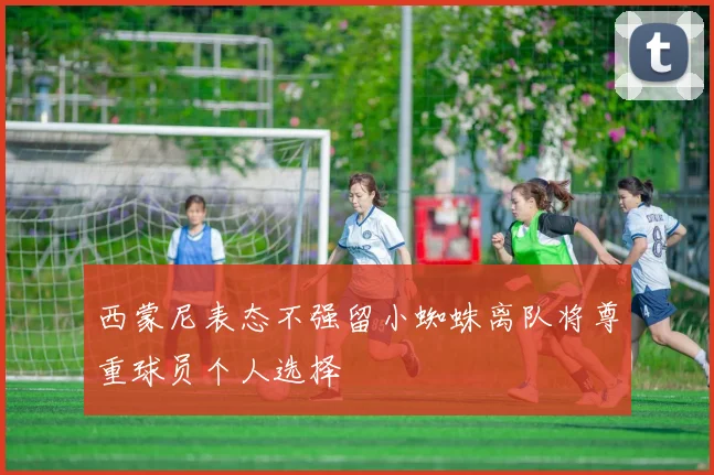 西蒙尼表态不强留小蜘蛛离队将尊重球员个人选择