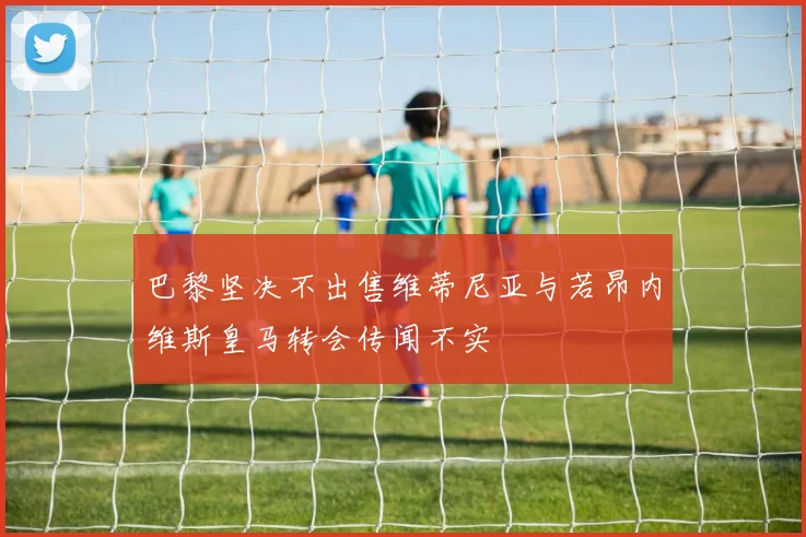 巴黎坚决不出售维蒂尼亚与若昂内维斯皇马转会传闻不实