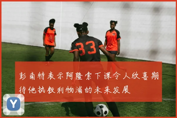 彭南特表示阿隆索下课令人欣喜期待他执教利物浦的未来发展