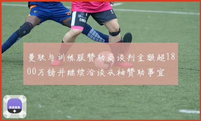 曼联与训练服赞助商谈判金额超1800万镑并继续洽谈衣袖赞助事宜
