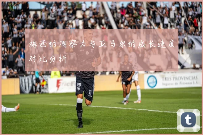 梅西的洞察力与亚马尔的成长速度对比分析