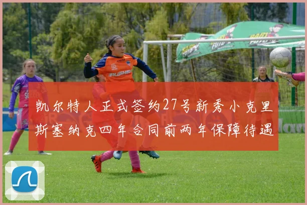 凯尔特人正式签约27号新秀小克里斯塞纳克四年合同前两年保障待遇明确