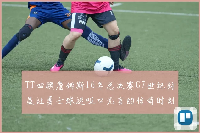 TT回顾詹姆斯16年总决赛G7世纪封盖让勇士球迷哑口无言的传奇时刻