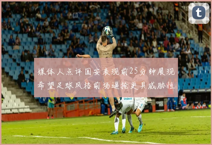 媒体人点评国安表现前25分钟展现希望足球风格前场逼抢更具威胁性