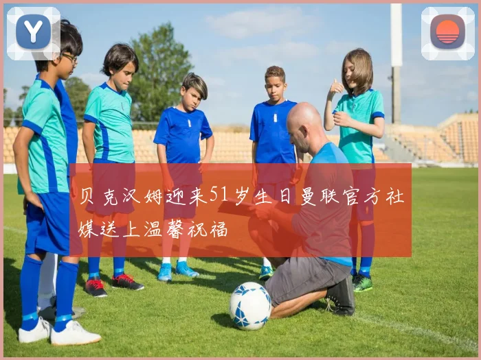贝克汉姆迎来51岁生日曼联官方社媒送上温馨祝福