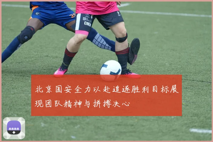 北京国安全力以赴追逐胜利目标展现团队精神与拼搏决心