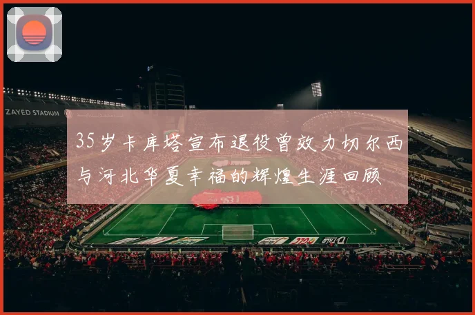 35岁卡库塔宣布退役曾效力切尔西与河北华夏幸福的辉煌生涯回顾