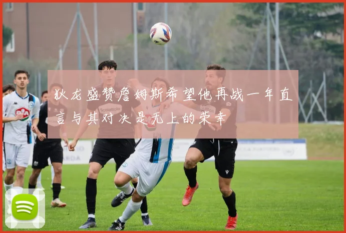 狄龙盛赞詹姆斯希望他再战一年直言与其对决是无上的荣幸