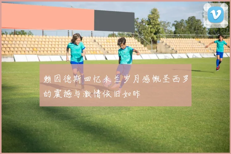 赖因德斯回忆米兰岁月感慨圣西罗的震撼与激情依旧如昨
