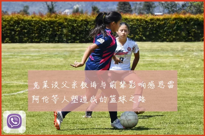 克莱谈父亲教诲与前辈影响感恩雷阿伦等人塑造我的篮球之路