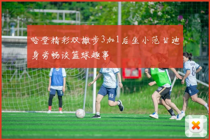 哈登精彩双撤步3加1后坐小范甘迪身旁畅谈篮球趣事