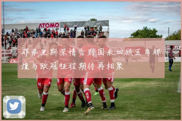 邓弗里斯深情告别国米回顾五年辉煌与欧冠征程期待再相聚