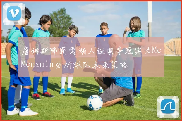 詹姆斯降薪需湖人证明争冠实力McMenamin分析球队未来策略