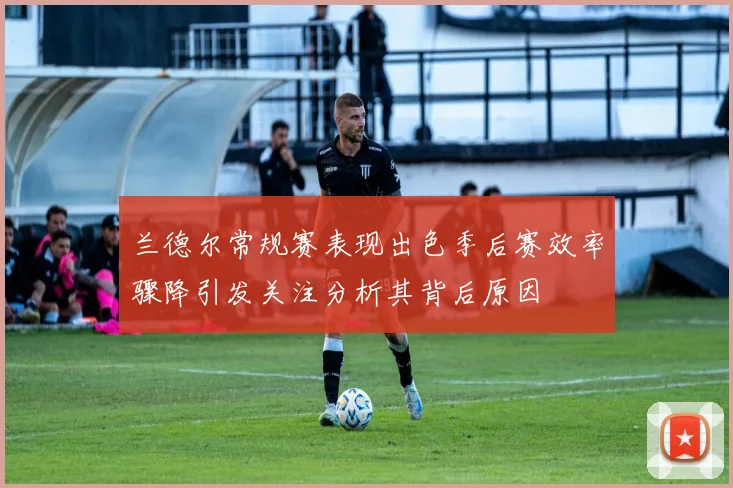 兰德尔常规赛表现出色季后赛效率骤降引发关注分析其背后原因