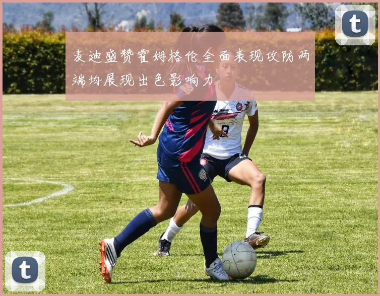 麦迪盛赞霍姆格伦全面表现攻防两端均展现出色影响力