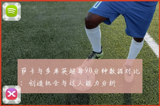 萨卡与多库英超每90分钟数据对比：创造机会与过人能力分析