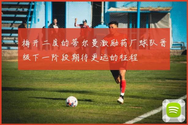 梅开二度的蒂尔曼激励药厂球队晋级下一阶段期待更远的征程