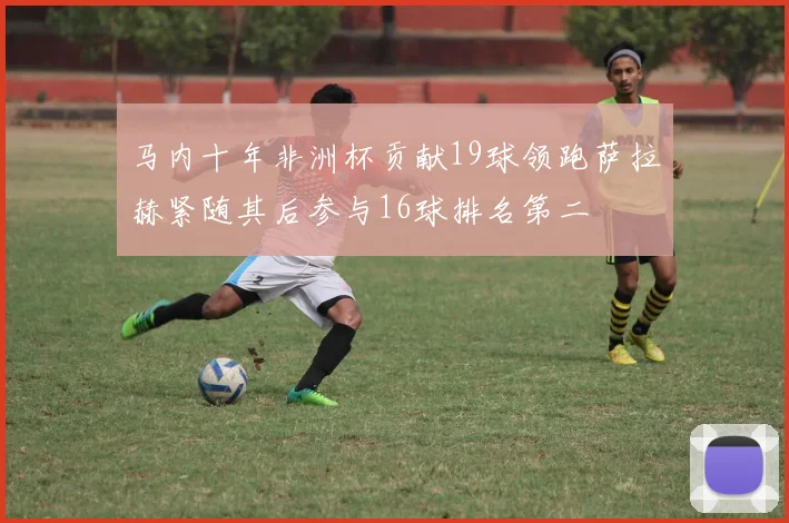 马内十年非洲杯贡献19球领跑萨拉赫紧随其后参与16球排名第二