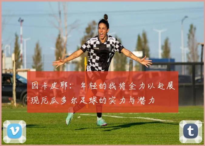 因卡皮耶：年轻的我将全力以赴展现厄瓜多尔足球的实力与潜力