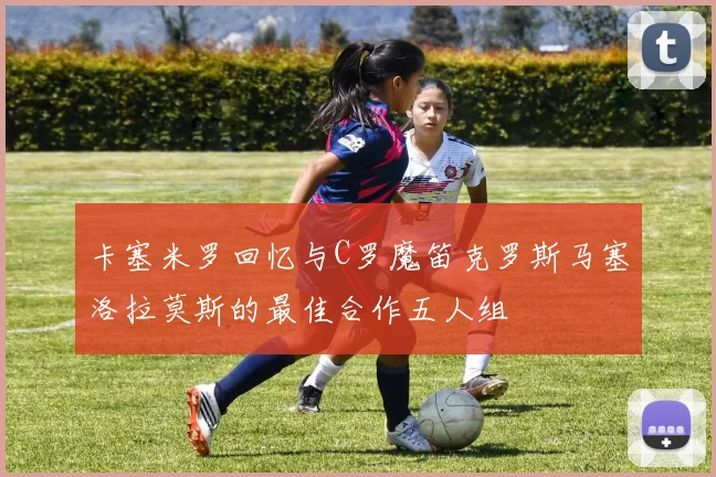 卡塞米罗回忆与C罗魔笛克罗斯马塞洛拉莫斯的最佳合作五人组