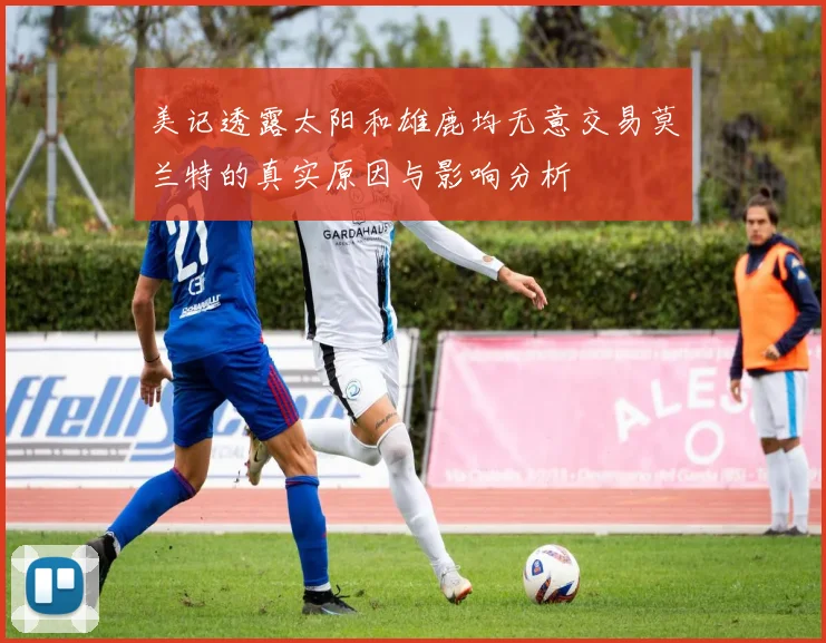 美记透露太阳和雄鹿均无意交易莫兰特的真实原因与影响分析