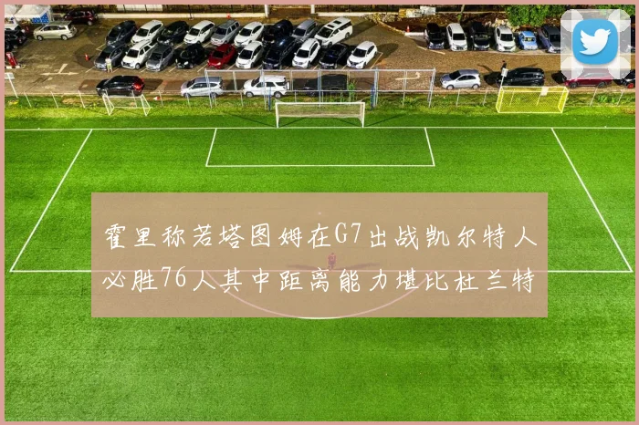 霍里称若塔图姆在G7出战凯尔特人必胜76人其中距离能力堪比杜兰特