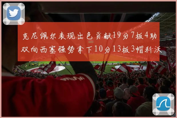 克尼佩尔表现出色贡献19分7板4助双向西塞强势拿下10分13板3帽科沃德也有17分2帽的精彩表现