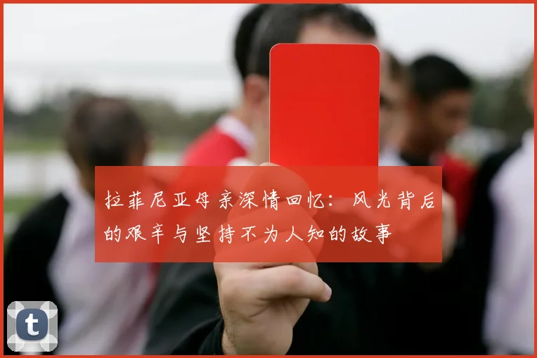 拉菲尼亚母亲深情回忆：风光背后的艰辛与坚持不为人知的故事