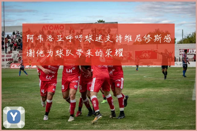 阿韦洛亚呼吁球迷支持维尼修斯感谢他为球队带来的荣耀