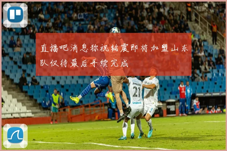 直播吧消息称祝铭震即将加盟山东队仅待最后手续完成